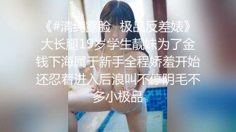 《#清纯露脸✅极品反差婊》大长腿19岁学生靓妹为了金钱下海属于新手全程娇羞开始还忍着进入后浪叫不停阴毛不多小极品