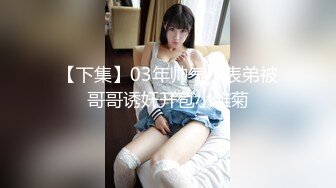 【下集】03年帅气小表弟被哥哥诱奸开苞小雏菊