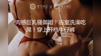 肉感巨乳骚御姐！浴室洗澡吃屌！穿上开档牛仔裤