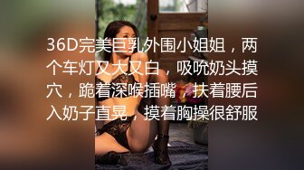 36D完美巨乳外围小姐姐，两个车灯又大又白，吸吮奶头摸穴，跪着深喉插嘴，扶着腰后入奶子直晃，摸着胸操很舒服