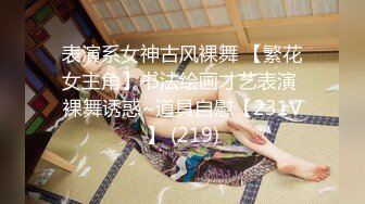 表演系女神古风裸舞 【繁花女主角】书法绘画才艺表演 裸舞诱惑~道具自慰【231V】 (219)