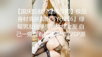 【国庆巨献??淫荡母狗】极品身材高挑御姐『YH216』绿帽男友找单男操性瘾女友 自己一旁观看撸屌 高清720P原版