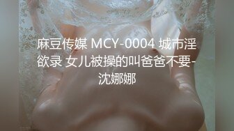 麻豆传媒 MCY-0004 城市淫欲录 女儿被操的叫爸爸不要-沈娜娜