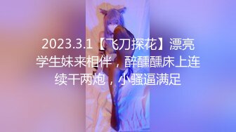 2023.3.1【飞刀探花】漂亮学生妹来相伴，醉醺醺床上连续干两炮，小骚逼满足