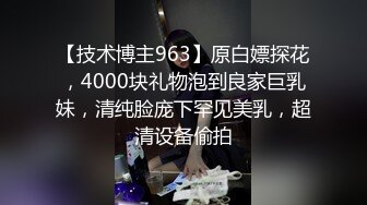 【技术博主963】原白嫖探花，4000块礼物泡到良家巨乳妹，清纯脸庞下罕见美乳，超清设备偷拍