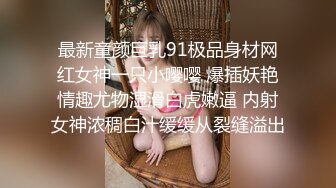 最新童颜巨乳91极品身材网红女神一只小嘤嘤 爆插妖艳情趣尤物湿滑白虎嫩逼 内射女神浓稠白汁缓缓从裂缝溢出