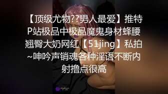 【顶级尤物??男人最爱】推特P站极品中极品魔鬼身材蜂腰翘臀大奶网红【51jing】私拍~呻吟声销魂各种淫语不断内射撸点很高