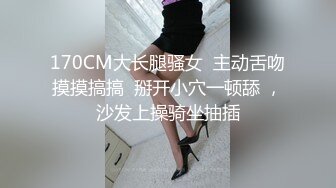 170CM大长腿骚女  主动舌吻摸摸搞搞  掰开小穴一顿舔 ，沙发上操骑坐抽插