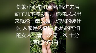 伪娘小乔勾引直男 插进去后动了几下被发现，谎称尿尿出来就抡一拳人妖，你男的装什么 人家是人妖啦 他妈的可怕的女人，看一次笑一次 十分有趣的对白！