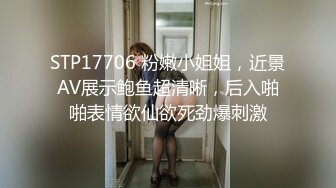 STP17706 粉嫩小姐姐，近景AV展示鲍鱼超清晰，后入啪啪表情欲仙欲死劲爆刺激