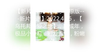 【新片速遞】【無水印原版---新片速遞】2022.4.16，【乌托邦性爱之地】，刚成年，极品小萝莉，短发秀气，粉嫩胴体