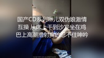 国产CD系列琳儿双伪娘激情互操 从床上干到沙发坐在鸡巴上高潮撸射爽的忍不住呻吟