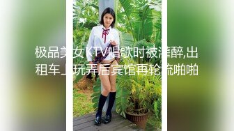 极品美女KTV唱歌时被灌醉,出租车上玩弄后宾馆再轮流啪啪