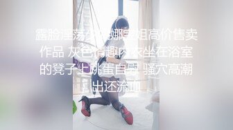 露脸淫荡少妇娜宝姐高价售卖作品 灰色情趣内衣坐在浴室的凳子上跳蛋自慰 骚穴高潮出还流血