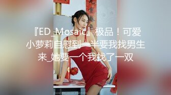 『ED_Mosaic』极品！可爱小萝莉自慰到一半要我找男生来_她要一个我找了一双