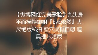 【微博网红完美露脸】九头身平面模特御姐『EvE依然』大尺绝版私拍 脸穴同框自慰 道具插穴喷尿