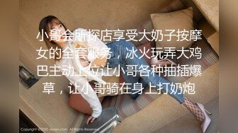 小哥会所探店享受大奶子按摩女的全套服务，冰火玩弄大鸡巴主动上位让小哥各种抽插爆草，让小哥骑在身上打奶炮