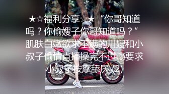 ★☆福利分享☆★“你哥知道吗？你偷嫂子你哥知道吗？”肌肤白嫩欲求不满的川嫂和小叔子偷情直播操完不过瘾要求小叔子按摩舔屄 (2)