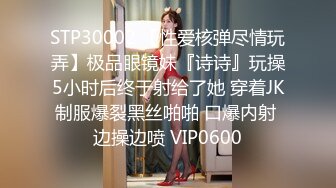 STP30002 【性爱核弹尽情玩弄】极品眼镜妹『诗诗』玩操5小时后终于射给了她 穿着JK制服爆裂黑丝啪啪 口爆内射 边操边喷 VIP0600