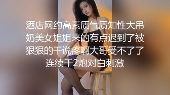 酒店网约高素质气质知性大吊奶美女姐姐来的有点迟到了被狠狠的干说疼啊大哥受不了了连续干2炮对白刺激