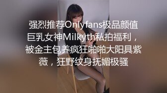 强烈推荐Onlyfans极品颜值巨乳女神Milkyth私拍福利，被金主包养疯狂啪啪大阳具紫薇，狂野纹身抚媚极骚