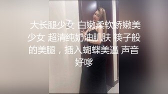  大长腿少女 白嫩柔软娇嫩美少女 超清纯奶油肌肤 筷子般的美腿，插入蝴蝶美逼 声音好嗲