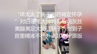 “J8太大了我不吃药肯定怀孕”对白淫荡大神鸭哥约啪灰丝美腿美足大奶骚妹子内射到子宫里精液不往外流1080P原版