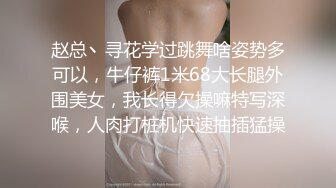 赵总丶寻花学过跳舞啥姿势多可以，牛仔裤1米68大长腿外围美女，我长得欠操嘛特写深喉，人肉打桩机快速抽插猛操