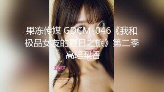 果冻传媒 GDCM-046《我和极品女友的夏日之旅》第二季 高瑶梨香