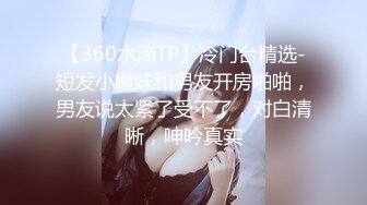 【360水滴TP】冷门台精选-短发小嫩妹和男友开房啪啪，男友说太紧了受不了，对白清晰，呻吟真实