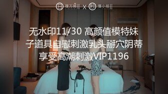 无水印11/30 高颜值模特妹子道具自慰刺激乳头掰穴阴蒂享受高潮刺激VIP1196