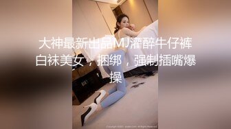 大神最新出品MJ灌醉牛仔裤白袜美女，捆绑，强制插嘴爆操