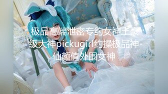  极品高端泄密专约女神土豪级大神pickugirl约操极品神仙颜值外围女神