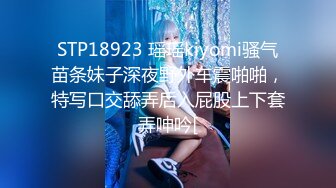 STP18923 瑶瑶kiyomi骚气苗条妹子深夜野外车震啪啪，特写口交舔弄后入屁股上下套弄呻吟[