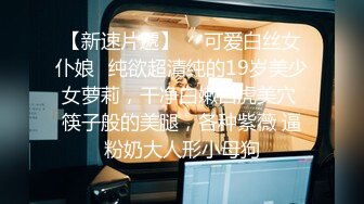 【新速片遞】  ✅可爱白丝女仆娘✅纯欲超清纯的19岁美少女萝莉，干净白嫩白虎美穴 筷子般的美腿，各种紫薇 逼粉奶大人形小母狗