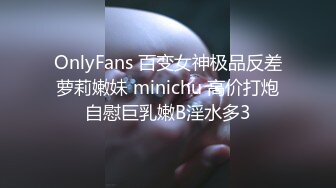 OnlyFans 百变女神极品反差萝莉嫩妹 minichu 高价打炮自慰巨乳嫩B淫水多3