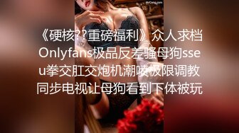 《硬核??重磅福利》众人求档Onlyfans极品反差骚母狗sseu拳交肛交炮机潮喷极限调教同步电视让母狗看到下体被玩