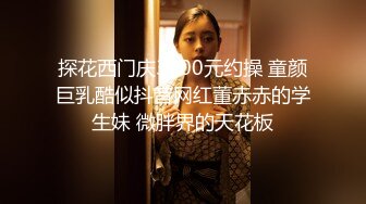 探花西门庆3000元约操 童颜巨乳酷似抖音网红董赤赤的学生妹 微胖界的天花板