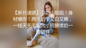 【新片速遞】 G奶小姐姐！身材爆炸！两个奶子又白又嫩，一线天无毛粉穴，扭腰揉奶一脸骚样