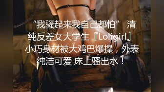 “我骚起来我自己都怕” 清纯反差女大学生『Loligirl』小巧身材被大鸡巴爆操，外表纯洁可爱 床上骚出水！