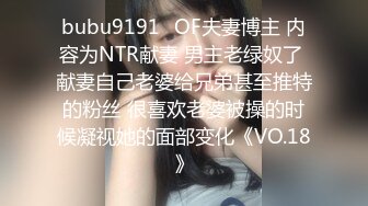 bubu9191✨OF夫妻博主 内容为NTR献妻 男主老绿奴了 献妻自己老婆给兄弟甚至推特的粉丝 很喜欢老婆被操的时候凝视她的面部变化《VO.18》