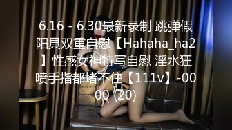 6.16 - 6.30最新录制 跳弹假阳具双重自慰【Hahaha_ha2】性感女神特写自慰 淫水狂喷手指都堵不住【111v】-0000 (20)