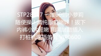 STP28317 一堆00后小萝莉随便操！清纯眼镜嫩妹！拔下内裤小穴超嫩 用屌磨蹭插入 打桩机深插美臀 VIP0600