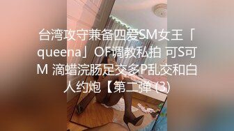 台湾攻守兼备四爱SM女王「queena」OF调教私拍 可S可M 滴蜡浣肠足交多P乱交和白人约炮【第二弹 (3)