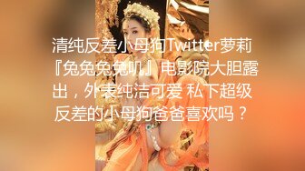 清纯反差小母狗Twitter萝莉『兔兔兔兔叽』电影院大胆露出，外表纯洁可爱 私下超级反差的小母狗爸爸喜欢吗？