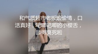    和气质超市老板娘偷情，口活真好，吧唧吧唧的小樱舌，舔得爽死啦