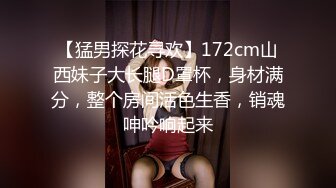 【猛男探花寻欢】172cm山西妹子大长腿D罩杯，身材满分，整个房间活色生香，销魂呻吟响起来