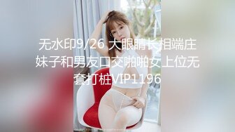 无水印9/26 大眼睛长相端庄妹子和男友口交啪啪女上位无套打桩VIP1196