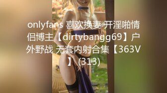 onlyfans 喜欢换妻 开淫啪情侣博主【dirtybangg69】户外野战 无套内射合集【363V】 (313)