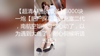 【超清AI画质增强】3000块一炮【肥尸探花】冒充富二代，南航空姐被忽悠心动了，以为遇到大鱼了，耐心伺候听话乖巧！